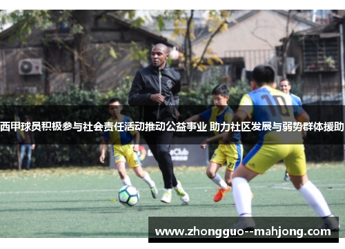 西甲球员积极参与社会责任活动推动公益事业 助力社区发展与弱势群体援助